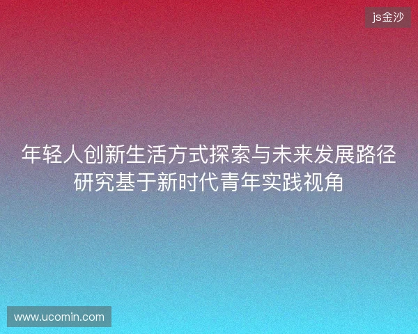 年轻人创新生活方式探索与未来发展路径研究基于新时代青年实践视角 年轻人创新生活方式探索与未来发展路径研究基于新时代青年实践视角